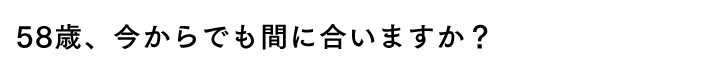 58歳、今からでも間に合いますか？