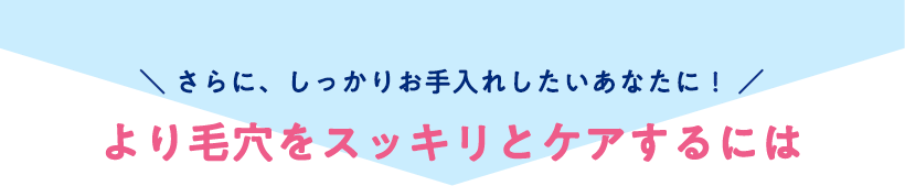 \ さらに、しっかりお手入れしたいあなたに! /より毛穴をスッキリとケアするには