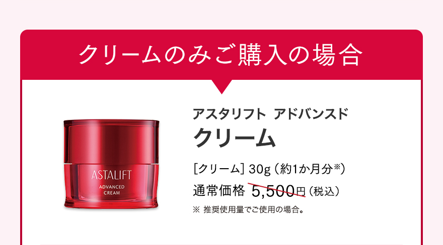 クリームのみご購入の場合 アスタリフト アドバンスド クリーム ［クリーム］30g（約1か月分※） 通常価格 5,500円（税込） ※ 推奨使用量でご使用の場合。