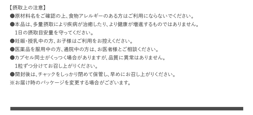 【摂取上の注意】 ●原材料名をご確認の上、食物アレルギーのある方はご利用にならないでください。 ●本品は、多量摂取により疾病が治癒したり、より健康が増進するものではありません。1日の摂取目安量を守ってください。 ●妊娠・授乳中の方、お子様はご利用をお控えください。 ●医薬品を服用中の方、通院中の方は、お医者様とご相談ください。 ●カプセル同士がくっつく場合がありますが、品質に異常はありません。1粒ずつ分けてお召し上がりください。 ●開封後は、チャックをしっかり閉めて保管し、早めにお召し上がりください。 ※お届け時のパッケージを変更する場合がございます。