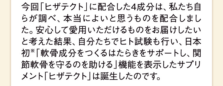 今回「ヒザテクト」に配合した4成分は、私たち自らが調べ、本当によいと思うものを配合しました。安心して愛用いただけるものをお届けしたいと考えた結果、自分たちでヒト試験も行い、日本初※「軟骨成分をつくるはたらきをサポートし、関節軟骨を守るのを助ける」機能を表示したサプリメント「ヒザテクト」は誕生したのです。