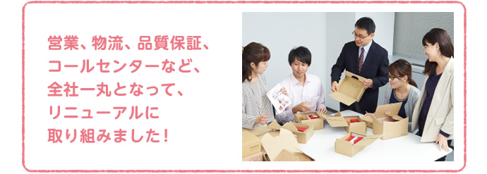 営業、物流、品質保証、コールセンターなど、全社一丸となって、リニューアルに取り組みました！
