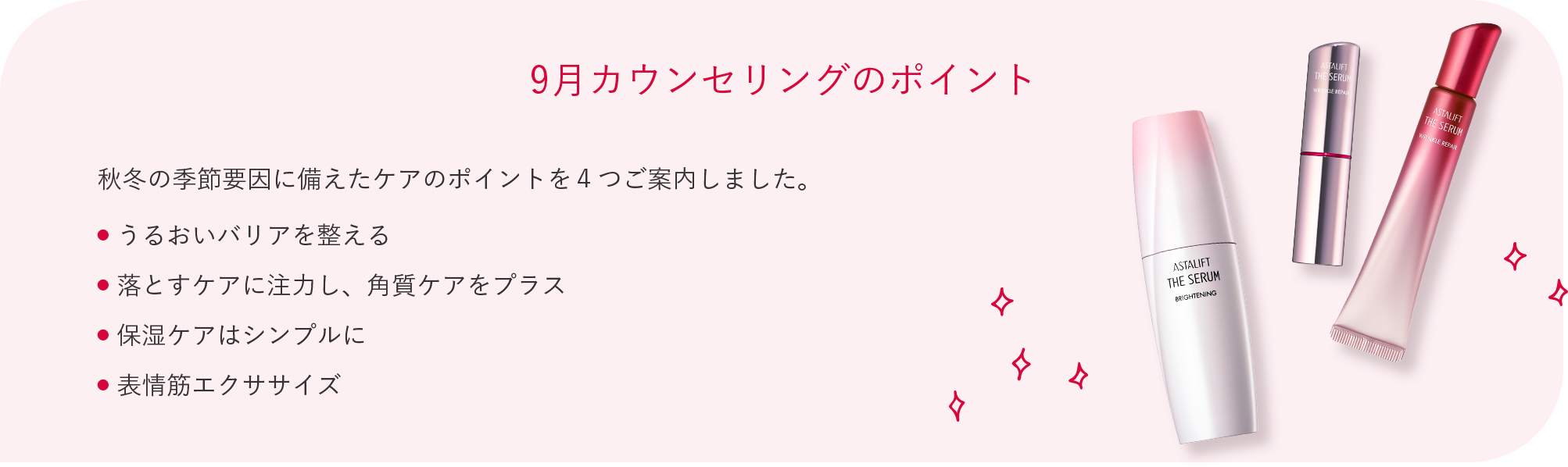 9月カウンセリングのポイント 秋冬の季節要因に備えたケアのポイントを４つご案内しました。 ● うるおいバリアを整える ● 落とすケアに注力し、角質ケアをプラス ● 保湿ケアはシンプルに ● 表情筋エクササイズ