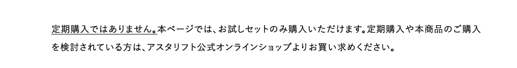 定期購入ではありません。本ページでは、お試しセットのみ購入いただけます。定期購入や本商品のご購入を検討されている方は、アスタリフト公式オンラインショップよりお買い求めください。