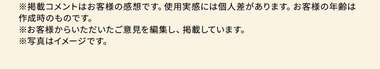※掲載コメントはお客様の感想です。使用実感には個人差があります。お客様の年齢は作成時のものです。※お客様からいただいたご意見を編集し、掲載しています。※写真はイメージです。