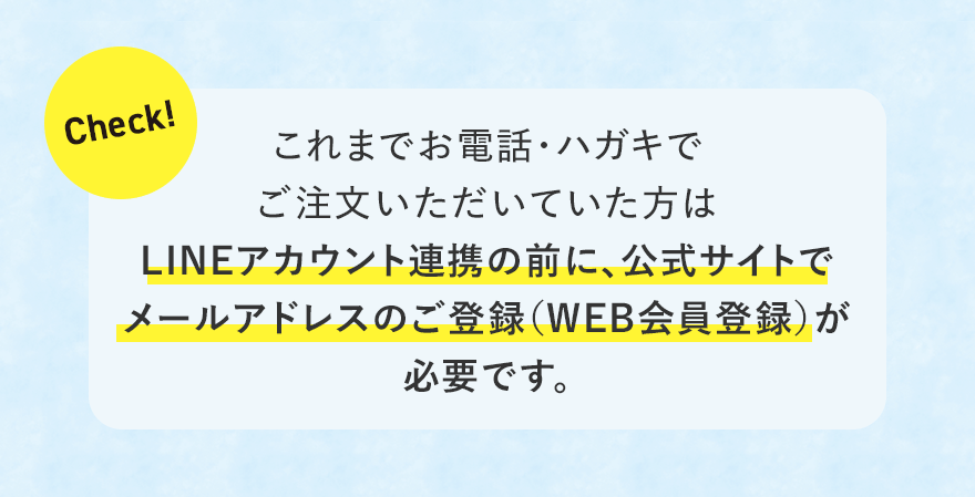 
							Check!
							これまでお電話・ハガキでご注文いただいていた方はLINEアカウント連携の前に、公式サイトでメールアドレスのご登録（WEB会員登録）が必要です。
							