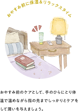 おやすみ前に保湿&リラックスタイム おやすみ前のケアとして、手のひらにとり体温で温めながら指の先までしっかりとケアをして潤いを与えましょう。