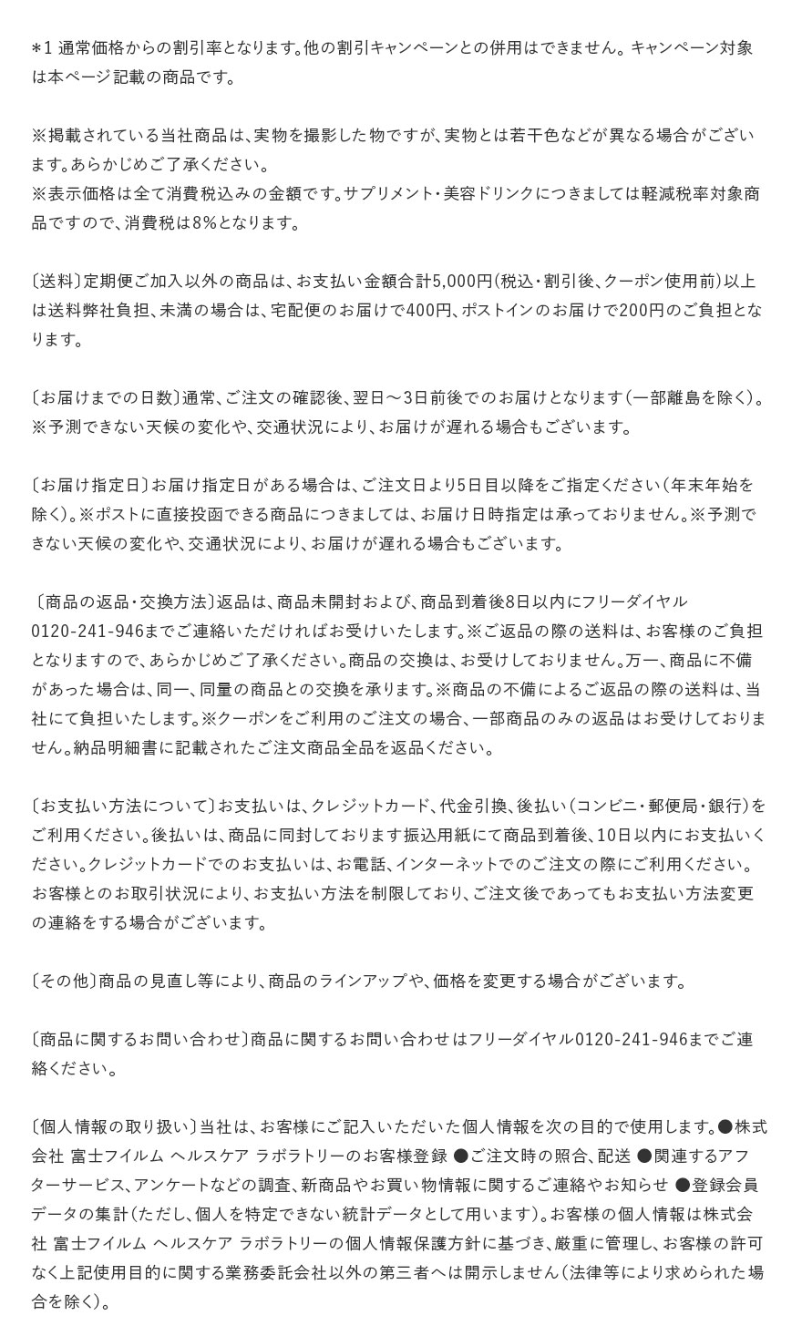 ＊1 通常価格からの割引率となります。他の割引キャンペーンとの併用はできません。 キャンペーン対象は本ページ記載の商品です。※掲載されている当社商品は、実物を撮影した物ですが、実物とは若干色などが異なる場合がございます。あらかじめご了承ください。※表示価格は全て消費税込みの金額です。サプリメント・美容ドリンクにつきましては軽減税率対象商品ですので、消費税は8％となります。〔送料〕定期便ご加入以外の商品は、お支払い金額合計5,000円(税込・割引後、クーポン使用前)以上は送料弊社負担、未満の場合は、宅配便のお届けで400円、ポストインのお届けで200円のご負担となります。〔お届けまでの日数〕通常、ご注文の確認後、翌日～3日前後でのお届けとなります（一部離島を除く）。※予測できない天候の変化や、交通状況により、お届けが遅れる場合もございます。〔お届け指定日〕お届け指定日がある場合は、ご注文日より5日目以降をご指定ください（年末年始を除く）。※ポストに直接投函できる商品につきましては、お届け日時指定は承っておりません。※予測できない天候の変化や、交通状況により、お届けが遅れる場合もございます。〔商品の返品・交換方法〕返品は、商品未開封および、商品到着後8日以内にフリーダイヤル0120-241-946までご連絡いただければお受けいたします。※ご返品の際の送料は、お客様のご負担となりますので、あらかじめご了承ください。商品の交換は、お受けしておりません。万一、商品に不備があった場合は、同一、同量の商品との交換を承ります。※商品の不備によるご返品の際の送料は、当社にて負担いたします。※クーポンをご利用のご注文の場合、一部商品のみの返品はお受けしておりません。納品明細書に記載されたご注文商品全品を返品ください。〔お支払い方法について〕お支払いは、クレジットカード、代金引換、後払い（コンビニ・郵便局・銀行）をご利用ください。後払いは、商品に同封しております振込用紙にて商品到着後、10日以内にお支払いください。クレジットカードでのお支払いは、お電話、インターネットでのご注文の際にご利用ください。お客様とのお取引状況により、お支払い方法を制限しており、ご注文後であってもお支払い方法変更の連絡をする場合がございます。〔その他〕商品の見直し等により、商品のラインアップや、価格を変更する場合がございます。〔商品に関するお問い合わせ〕商品に関するお問い合わせはフリーダイヤル0120-241-946までご連絡ください。〔個人情報の取り扱い〕当社は、お客様にご記入いただいた個人情報を次の目的で使用します。●株式会社 富士フイルム ヘルスケア ラボラトリーのお客様登録 ●ご注文時の照合、配送 ●関連するアフターサービス、アンケートなどの調査、新商品やお買い物情報に関するご連絡やお知らせ ●登録会員データの集計（ただし、個人を特定できない統計データとして用います）。お客様の個人情報は株式会社 富士フイルム ヘルスケア ラボラトリーの個人情報保護方針に基づき、厳重に管理し、お客様の許可なく上記使用目的に関する業務委託会社以外の第三者へは開示しません（法律等により求められた場合を除く）。