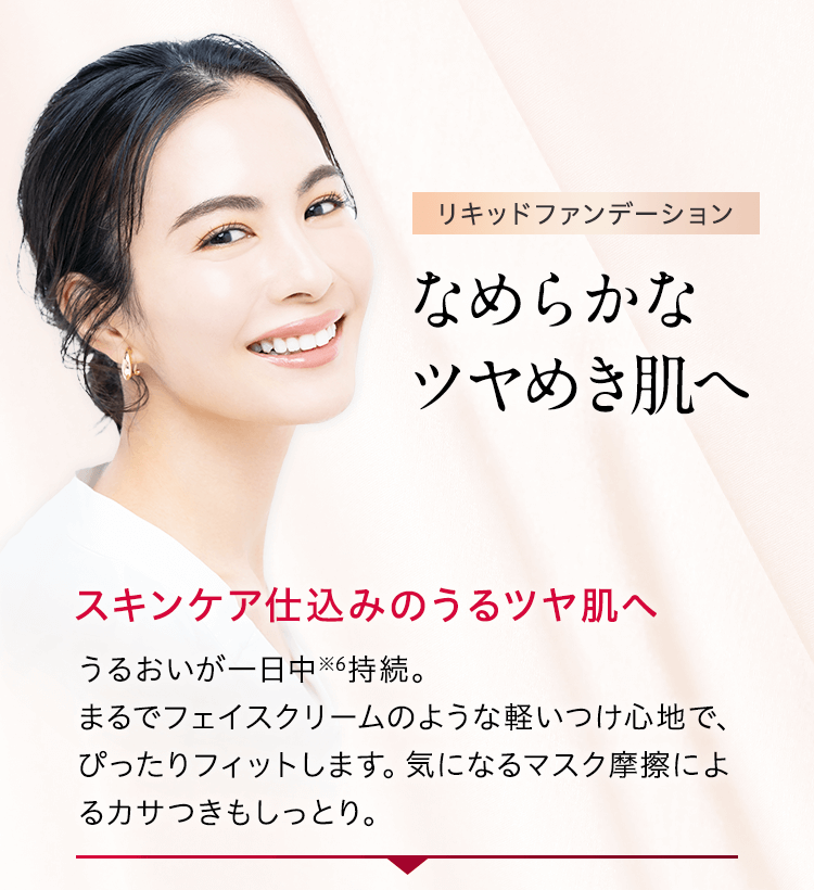 リキッドファンデーション なめらかなツヤめき肌へ スキンケア仕込みのうるツヤ肌へ うるおいが一日中※6持続。まるでフェイスクリームのような軽いつけ心地で、ぴったりフィットします。気になるマスク摩擦によるカサつきもしっとり。