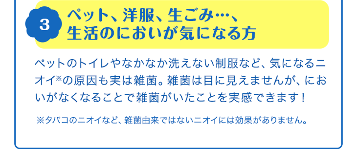 3 ペット、洋服、生ごみ…、生活のにおいが気になる方　ペットのトイレやなかなか洗えない制服など、気になるニオイ※の原因も実は雑菌。雑菌は目に見えませんが、においがなくなることで雑菌がいたことを実感できます！　※タバコのニオイなど、雑菌由来ではないニオイには効果がありません。
