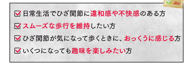日常生活でひざ関節に違和感や不快感のある方 スムーズな歩行を維持したい方 ひざ関節が気になって歩くときに、おっくうに感じる方 いくつになっても趣味を楽しみたい方
