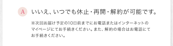 いいえ、いつでも休止・再開・解約が可能です。