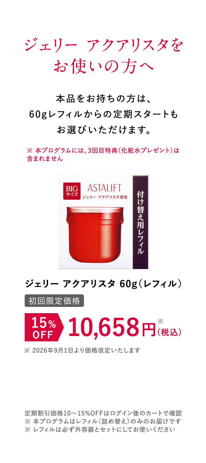 ジェリー アクアリスタをお使いの方へ 本品をお持ちの方は、60gレフィルからの定期スタートもお選びいただけます。 [初回限定価格]ジェリー アクアリスタ 15%OFF 10,658円（税込） 定期割引価格10~15%OFFはログイン後のカートで確認 ※本プログラムはレフィル（詰め替え）のみのお届けです。 ※レフィルは必ず外容器とセットにしてお使いください。※本プログラムはレフィル（詰め替え）のみのお届けです。