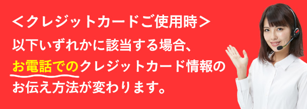 クレジットカードご使用時、以下のいずれかに該当する場合、お電話でのクレジットカード情報のお伝え方法が変わります。