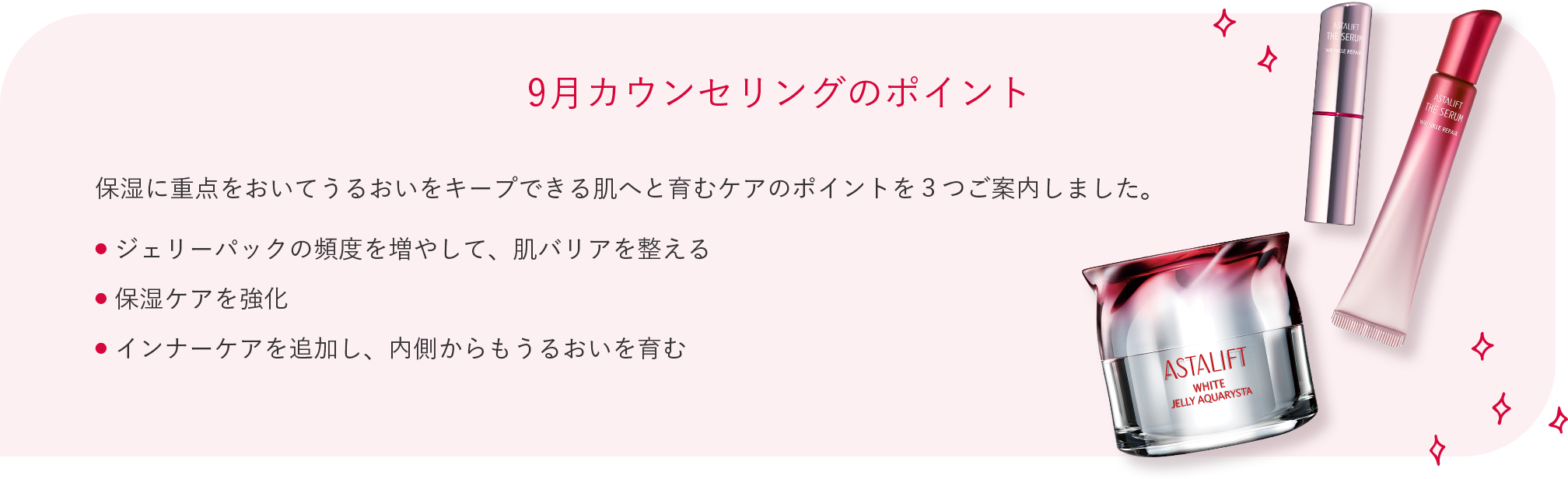 9月カウンセリングのポイント 保湿に重点をおいてうるおいをキープできる肌へと育むケアのポイントを３つご案内しました。 ● ジェリーパックの頻度を増やして、肌バリアを整える ● 保湿ケアを強化 ● インナーケアを追加し、内側からもうるおいを育む