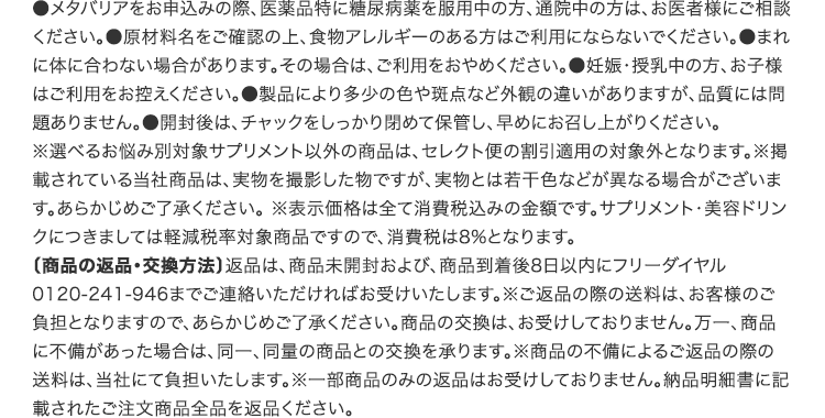 ●メタバリアをお申込みの際、医薬品(特に糖尿病薬)を服用中の方、通院中の方は、お医者様にご相談ください。●原材料名をご確認の上、食物アレルギーのある方はご利用にならないでください。※選べるお悩み別対象サプリメント以外の商品は、セレクト便の割引適用の対象外となります。※掲載されている当社商品は、実物を撮影した物ですが、実物とは若干色などが異なる場合がございます。あらかじめご了承ください。 ※表示価格は全て消費税込みの金額です。サプリメント・美容ドリンクにつきましては軽減税率対象商品ですので、消費税は8%となります。〔商品の返品・交換方法〕返品は、商品未開封および、商品到着後8日以内にフリーダイヤル0120-241-946までご連絡いただければお受けいたします。※ご返品の際の送料は、お客様のご負担となりますので、あらかじめご了承ください。商品の交換は、お受けしておりません。万一、商品に不備があった場合は、同一、同量の商品との交換を承ります。※商品の不備によるご返品の際の送料は、当社にて負担いたします。※一部商品のみの返品はお受けしておりません。納品明細書に記載されたご注文商品全品を返品ください。