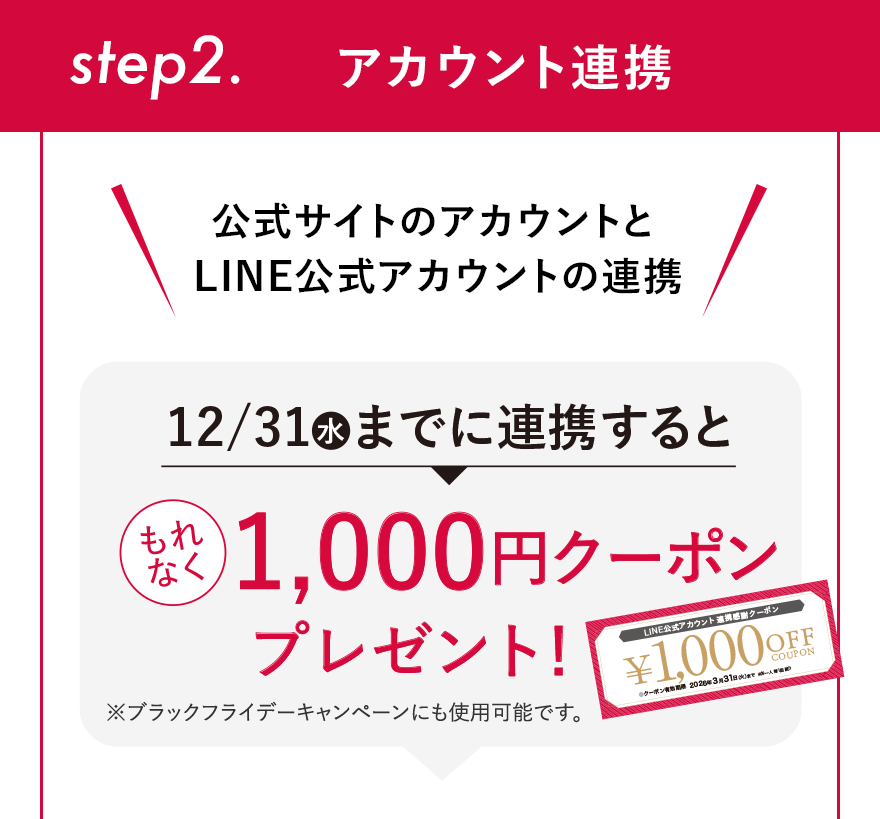 step2. アカウント連携 公式サイトのアカウントと LINE公式アカウントの連携 12/31（水）までに連携するともれなく1,000円クーポンプレゼント! ※ブラックフライデーキャンペーンにも使用可能です。
