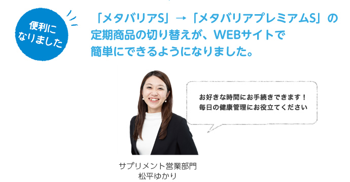 便利になりました。「メタバリアS」→「メタバリアプレミアムS」の定期商品の切り替えが、WEBサイトで簡単にできるようになりました。