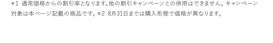 ＊1 通常価格からの割引率となります。他の割引キャンペーンとの併用はできません。キャンペーン対象は本ページ記載の商品です。 ＊2 8月31日までは購入形態で価格が異なります。