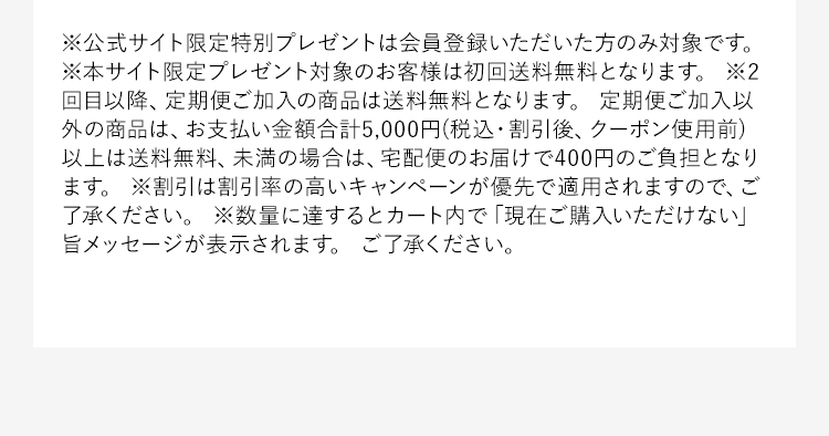 ※公式サイト限定特別プレゼントは会員登録いただいた方のみ対象です。※本サイト限定プレゼント対象のお客様は初回送料無料となります。※2回目以降、定期便ご加入の商品は送料無料となります。定期便ご加入以外の商品は、お支払い金額合計5,000円(税込・割引後、クーポン使用前)以上は送料無料、未満の場合は、宅配便のお届けで400円のご負担となります。※割引は割引率の高いキャンペーンが優先で適用されますので、ご了承ください。※数量に達するとカート内で「現在ご購入いただけない」旨メッセージが表示されます。ご了承ください。