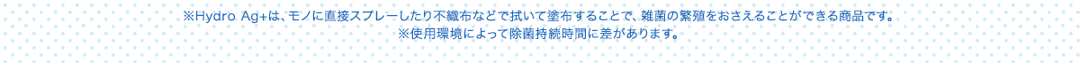 ※Hydro Ag+は、モノに直接スプレーしたり不織布などで拭いて塗布することで、雑菌の繁殖をおさえることができる商品です。 ※使用環境によって除菌持続時間に差があります。