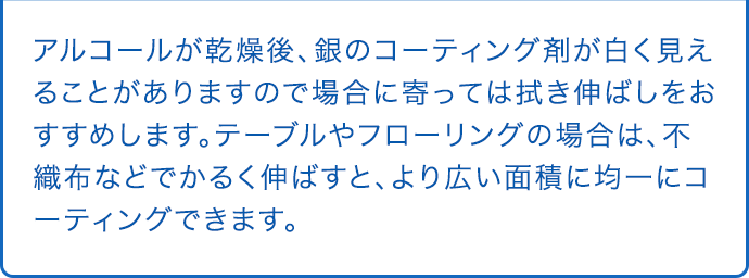 アルコールが乾燥後、銀のコーティング剤が白く見えることがありますので場合に寄っては拭き伸ばしをおすすめします。テーブルやフローリングの場合は、不織布などでかるく伸ばすと、より広い面積に均一にコーティングできます。