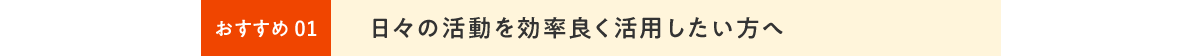 ⽇々の活動を効率良く活用したい⽅へ
