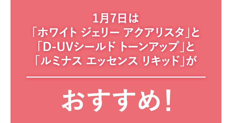 1月7日は「ホワイト ジェリー アクアリスタ」と「D-UVシールド トーンアップ」と「ルミナス エッセンス リキッド」がおすすめ！