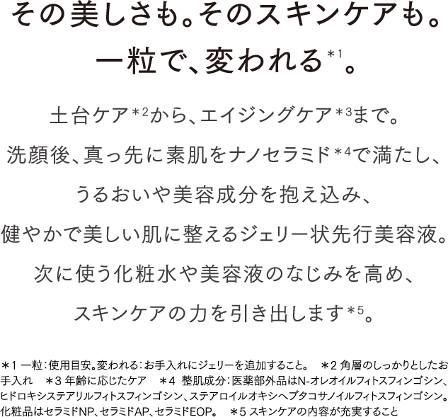 その美しさも。そのスキンケアも。一粒で、変われる＊1｡