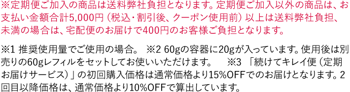 ※定期便ご加入の商品は送料弊社負担となります。定期便ご加入以外の商品は、お支払い金額合計5,000円（税込・割引後、クーポン使用前）以上は送料弊社負担、未満の場合は、宅配便のお届けで400円のお客様ご負担となります。 ※1 推奨使用量でご使用の場合。 ※2 60gの容器に20gが入っています。使用後は別売りの60gレフィルをセットしてお使いいただけます。 ※3 「続けてキレイ便（定期お届けサービス）」の初回購入価格は通常価格より15%OFFでのお届けとなります。2回目以降価格は、通常価格より10%OFFで算出しています。