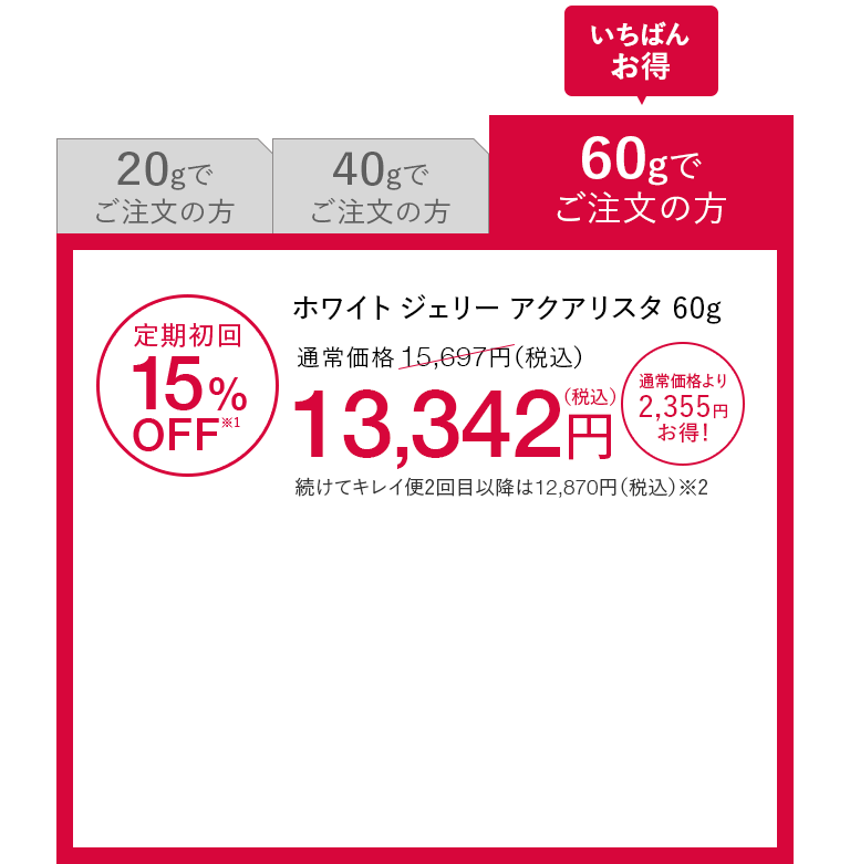 いちばんお得 60gでご注文の方 ホワイト ジェリー アクアリスタ 60g 定期初回15%OFF※1 通常価格15,697円（税込）が13,342円（税込） 通常価格より2,355円お得！ 続けてキレイ便2回目以降は12,870円（税込）※2