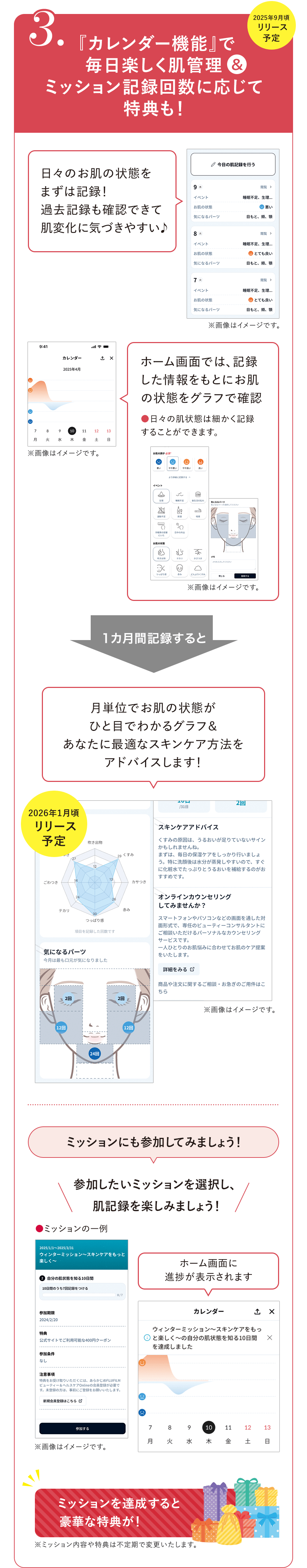 
							3.『カレンダー機能』で毎日楽しく肌管理＆ミッション記録回数に応じて特典も！2025年9月頃リリース予定 
							日々のお肌の状態をまずは記録！
							過去記録も確認できて肌変化に気づきやすい♪
							※画像はイメージです。
							ホーム画面では、記録した情報をもとにお肌の状態をグラフで確認
							●日々の肌状態は細かく記録することができます。
							※画像はイメージです。
							1カ月間記録すると
							月単位でお肌の状態がひと目でわかるグラフ＆あなたに最適なスキンケア方法をアドバイスします！
							2026年1月頃リリース予定 
							※画像はイメージです。
							ミッションにも参加してみましょう！
							参加したいミッションを選択し、肌記録を楽しみましょう！
							●ミッションの一例
							※画像はイメージです。
							ホーム画面に進捗が表示されます
							※画像はイメージです。
							ミッションを達成すると豪華な特典が！
							※ミッション内容や特典は不定期で変更いたします。
							