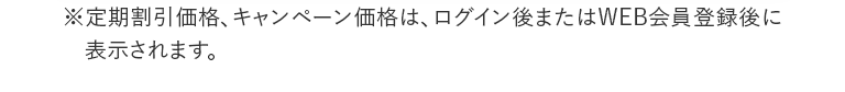 ※定期割引価格、キャンペーン価格は、ログイン後またはWEB会員登録後に表示されます。