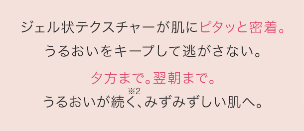ジェル状テクスチャーが肌にピタッと密着。うるおいをキープして逃がさない。夕方まで。翌朝まで。うるおいが続く、みずみずしい肌へ。