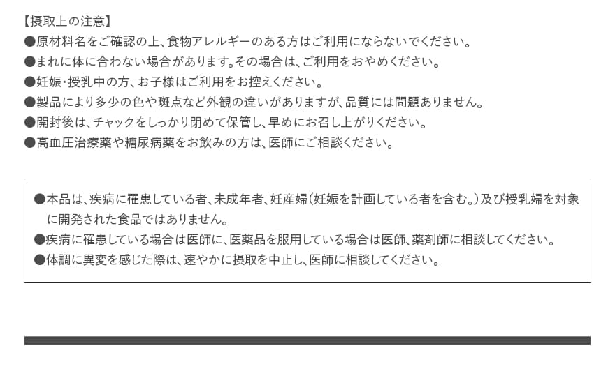 【摂取上の注意】●原材料名をご確認の上、食物アレルギーのある方はご利用にならないでください。●まれに体に合わない場合があります。その場合は、ご利用をおやめください。●妊娠・授乳中の方、お子様はご利用をお控えください。●製品により多少の色や斑点など外観の違いがありますが、品質には問題ありません。●開封後は、チャックをしっかり閉めて保管し、早めにお召し上がりください。●高血圧治療薬や糖尿病薬をお飲みの方は、医師にご相談ください。