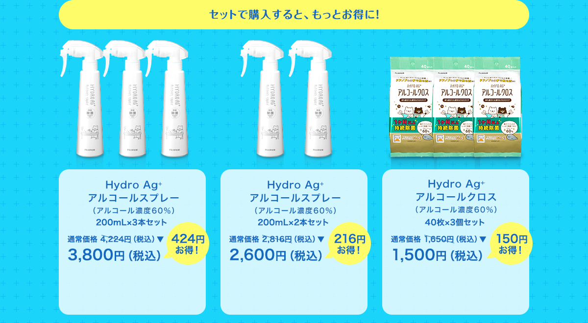 セットで購入すると、もっとお得に！ Hydro Ag+ アルコールスプレー（アルコール濃度60％） 200mL×3本セット 通常価格 4,224円（税込）▼ 3,800円（税込）424円お得！ Hydro Ag+ アルコールスプレー （アルコール濃度60％） 200mL×2本セット 通常価格 2,816円（税込）▼ 2,600円（税込） 216円お得！ Hydro Ag+ アルコールクロス（アルコール濃度60％） 40枚×3個セット 通常価格 1,650円（税込）▼ 1,500円（税込） 150円お得！