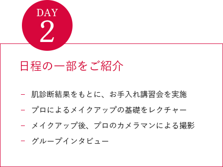 DAY2
                日程の一部をご紹介
                肌診断結果をもとに、お手入れ講習会を実施
                プロによるメイクアップの基礎をレクチャー
                メイクアップ後、プロのカメラマンによる撮影
                グループインタビュー
                