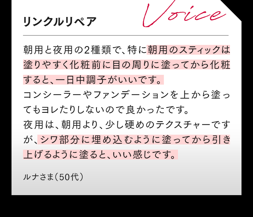 リンクルリペア 朝用と夜用の2種類で、特に朝用のスティックは塗りやすく化粧前に目の周りに塗ってから化粧すると、一日中調子がいいです。コンシーラーやファンデーションを上から塗ってもヨレたりしないので良かったです。夜用は、朝用より、少し硬めのテクスチャーですが、シワ部分に埋め込むように塗ってから引き上げるように塗ると、いい感じです。 ルナさま（50代）