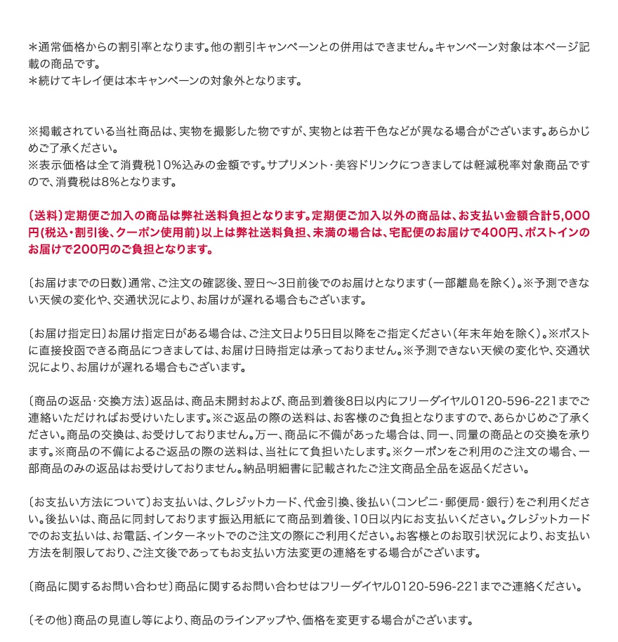 ＊通常価格からの割引率となります。他の割引キャンペーンとの併用はできません。キャンペーン対象は本ページ記載の商品です。 ＊続けてキレイ便は本キャンペーンの対象外となります。   ※掲載されている当社商品は、実物を撮影した物ですが、実物とは若干色などが異なる場合がございます。あらかじめご了承ください。 ※表示価格は全て消費税10%込みの金額です。サプリメント・美容ドリンクにつきましては軽減税率対象商品ですので、消費税は8％となります。  〔送料〕定期便ご加入の商品は弊社送料負担となります。定期便ご加入以外の商品は、お支払い金額合計5,000円(税込・割引後、クーポン使用前)以上は弊社送料負担、未満の場合は、宅配便のお届けで400円、ポストインのお届けで200円のご負担となります。  〔お届けまでの日数〕通常、ご注文の確認後、翌日～3日前後でのお届けとなります（一部離島を除く）。※予測できない天候の変化や、交通状況により、お届けが遅れる場合もございます。   〔お届け指定日〕お届け指定日がある場合は、ご注文日より5日目以降をご指定ください（年末年始を除く）。※ポストに直接投函できる商品につきましては、お届け日時指定は承っておりません。※予測できない天候の変化や、交通状況により、お届けが遅れる場合もございます。   〔商品の返品・交換方法〕返品は、商品未開封および、商品到着後8日以内にフリーダイヤル0120-596-221までご連絡いただければお受けいたします。※ご返品の際の送料は、お客様のご負担となりますので、あらかじめご了承ください。商品の交換は、お受けしておりません。万一、商品に不備があった場合は、同一、同量の商品との交換を承ります。※商品の不備によるご返品の際の送料は、当社にて負担いたします。※クーポンをご利用のご注文の場合、一部商品のみの返品はお受けしておりません。納品明細書に記載されたご注文商品全品を返品ください。  〔お支払い方法について〕お支払いは、クレジットカード、代金引換、後払い（コンビニ・郵便局・銀行）をご利用ください。後払いは、商品に同封しております振込用紙にて商品到着後、10日以内にお支払いください。クレジットカードでのお支払いは、お電話、インターネットでのご注文の際にご利用ください。お客様とのお取引状況により、お支払い方法を制限しており、ご注文後であってもお支払い方法変更の連絡をする場合がございます。  〔商品に関するお問い合わせ〕商品に関するお問い合わせはフリーダイヤル0120-596-221までご連絡ください。  〔その他〕商品の見直し等により、商品のラインアップや、価格を変更する場合がございます。