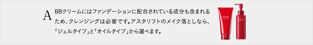 BBクリームにはファンデーションに配合されている成分も含まれるため、クレンジングは必要です。アスタリフトのメイク落としなら、「ジェルタイプ」と「オイルタイプ」から選べます。