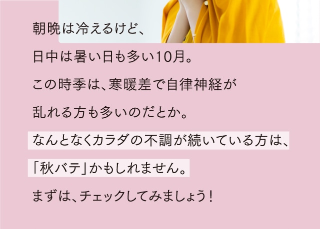 朝晩は冷えるけど、日中は暑い日も多い10月。この時季は、寒暖差で自律神経が乱れる方も多いのだとか。なんとなくカラダの不調が続いている方は、「秋バテ」かもしれません。まずは、チェックしてみましょう！