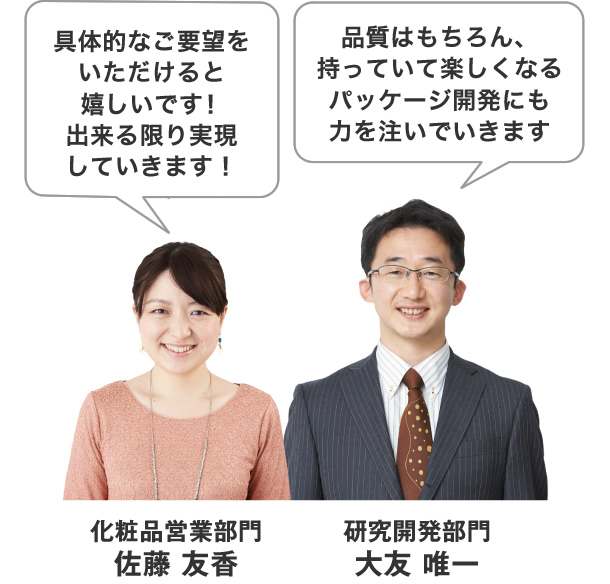 品質はもちろん、持っていて楽しくなるパッケージ開発にも力を注いでいきます。具体的なご要望をいただけると嬉しいです!出来る限り実現していきます!