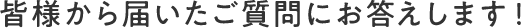 皆様から届いたご質問にお答えします！