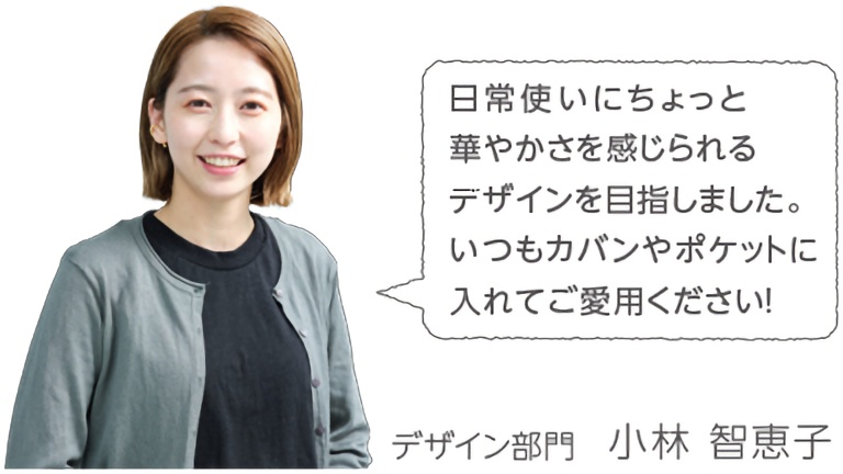 日常使いにちょっと華やかさを感じられるデザインを目指しました。いつもカバンやポケットに入れてご愛用ください！