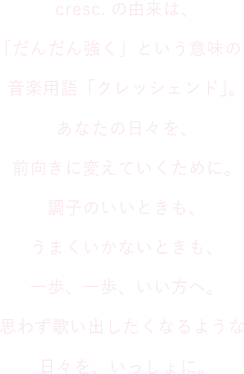 cresc.の由来は、「だんだん強く」という意味の音楽用語「クレッシェンド」。あなたの日々を、前向きに変えていくために。調子のいいときも、うまくいかないときも、一歩、一歩、いい方へ。思わず歌い出したくなるような日々を、いっしょに。