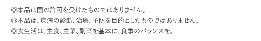 ◎本品は国の許可を受けたものではありません。◎本品は、疾病の診断、治療、予防を目的としたものではありません。◎食生活は、主食、主菜、副菜を基本に、食事のバランスを。
