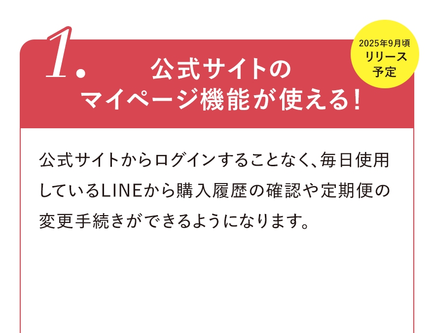 
								1.公式サイトのマイページ機能が使える！2025年9月頃リリース予定
								公式サイトからログインすることなく、毎日使用しているLINEから購入履歴の確認や定期便の変更手続きができるようになります。
								