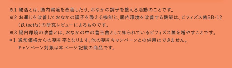 ※1 腸活とは、腸内環境を改善したり、おなかの調子を整える活動のことです。※2 お通じを改善しておなかの調子を整える機能と、腸内環境を改善する機能は、ビフィズス菌BB-12（B.lactis）の研究レビューによるものです。※3 腸内環境の改善とは、おなかの中の善玉菌として知られているビフィズス菌を増やすことです。＊1 通常価格からの割引率となります。他の割引キャンペーンとの併用はできません。キャンペーン対象は本ページ記載の商品です。