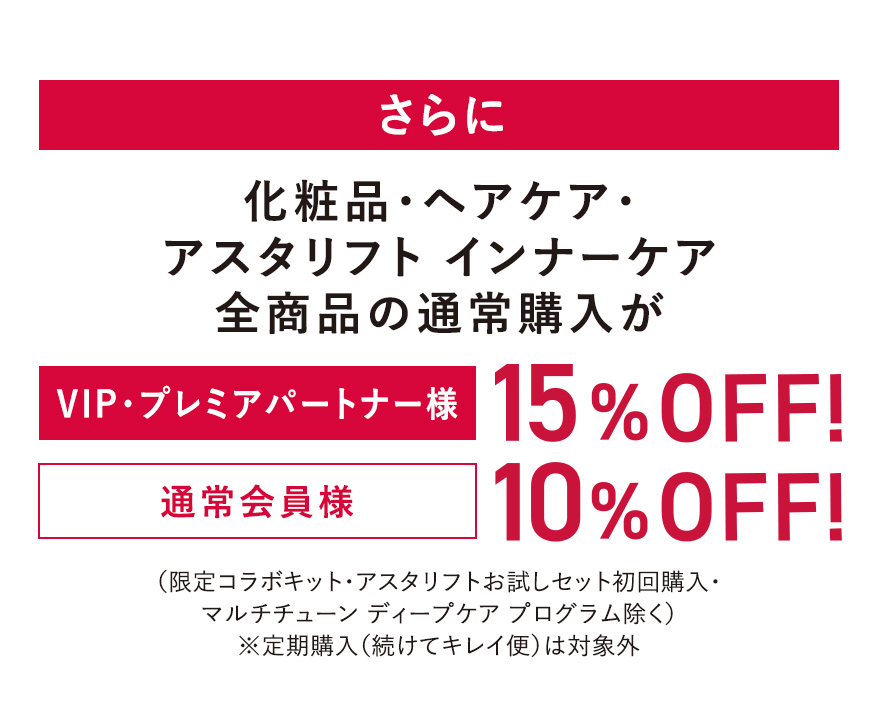 さらに化粧品・ヘアケア・アスタリフト インナーケア全商品の通常購入が [VIP・プレミアパートナー様]15%OFF! [通常会員様]10%OFF! （限定コラボキット・アスタリフトお試しセット初回購入・マルチチューン ディープケア プログラム除く）※定期購入（続けてキレイ便）は対象外