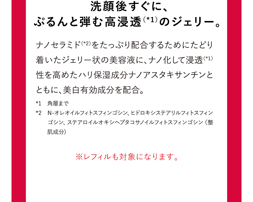 洗顔後すぐに、ぷるんと弾む高浸透（*1）のジェリー。※レフィルも対象になります。